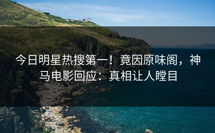 今日明星热搜第一！竟因原味阁，神马电影回应：真相让人瞠目