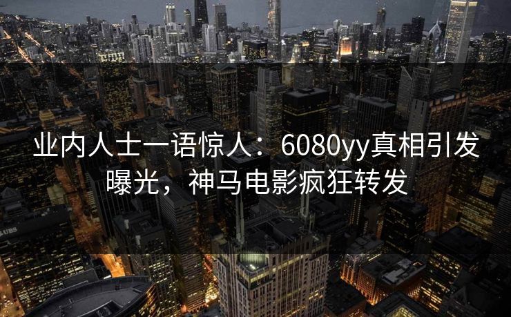 业内人士一语惊人：6080yy真相引发曝光，神马电影疯狂转发