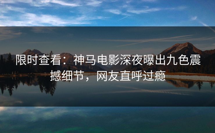限时查看：神马电影深夜曝出九色震撼细节，网友直呼过瘾