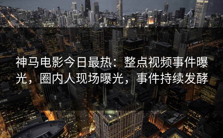 神马电影今日最热：整点视频事件曝光，圈内人现场曝光，事件持续发酵