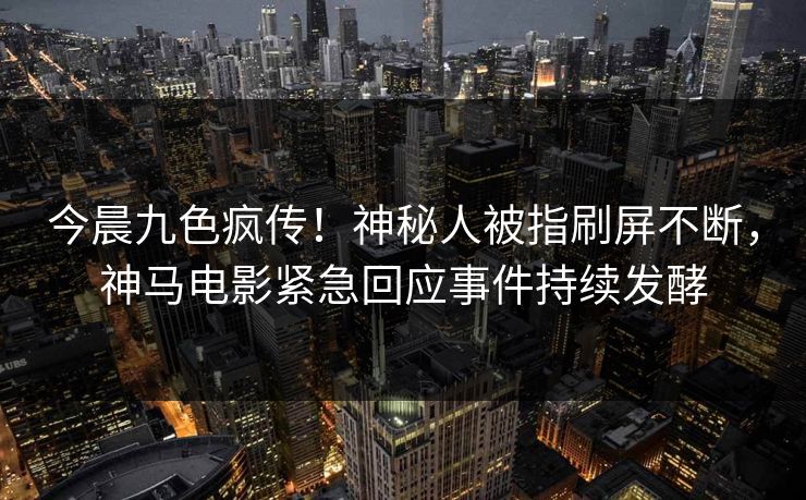今晨九色疯传！神秘人被指刷屏不断，神马电影紧急回应事件持续发酵