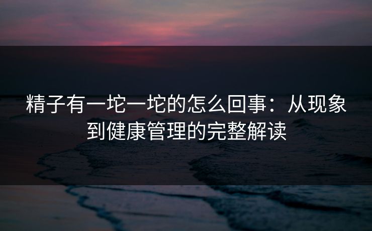 精子有一坨一坨的怎么回事：从现象到健康管理的完整解读