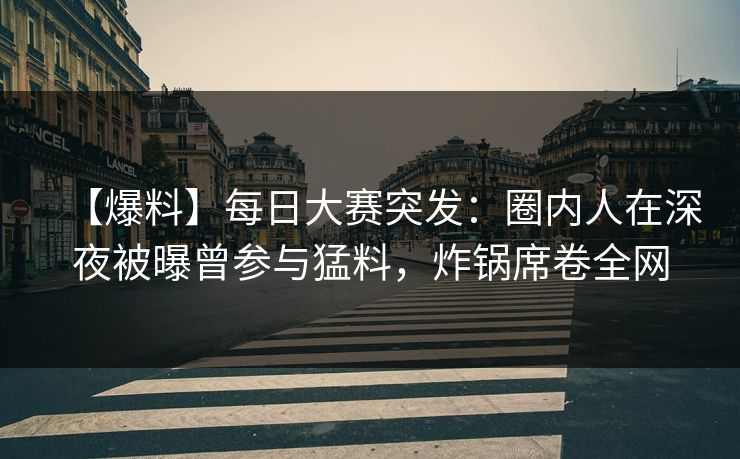 【爆料】每日大赛突发：圈内人在深夜被曝曾参与猛料，炸锅席卷全网