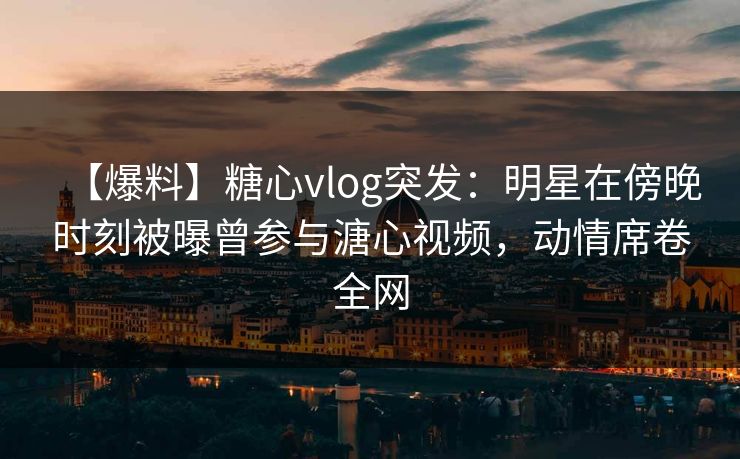 【爆料】糖心vlog突发：明星在傍晚时刻被曝曾参与溏心视频，动情席卷全网