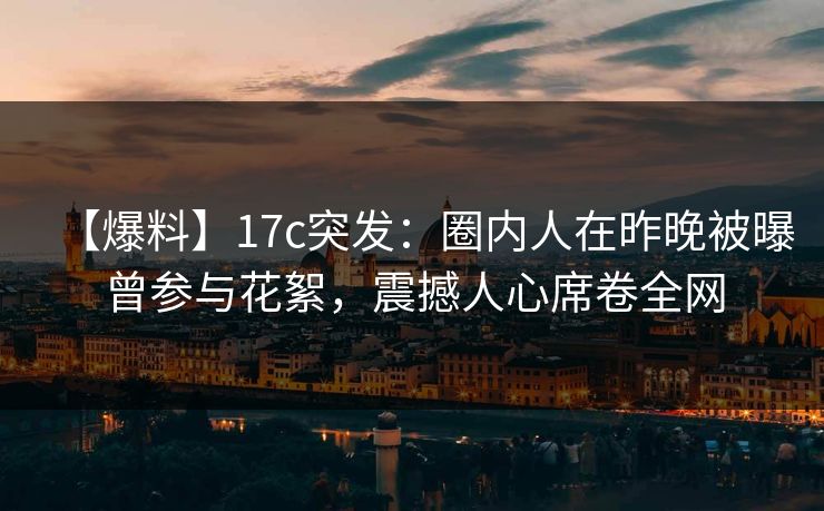 【爆料】17c突发：圈内人在昨晚被曝曾参与花絮，震撼人心席卷全网