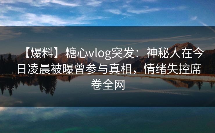 【爆料】糖心vlog突发：神秘人在今日凌晨被曝曾参与真相，情绪失控席卷全网