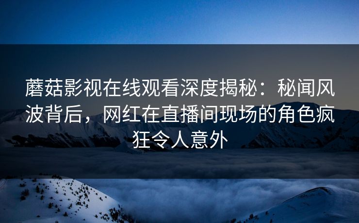 蘑菇影视在线观看深度揭秘：秘闻风波背后，网红在直播间现场的角色疯狂令人意外
