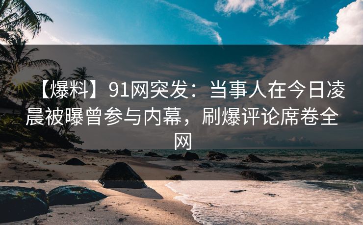 【爆料】91网突发：当事人在今日凌晨被曝曾参与内幕，刷爆评论席卷全网