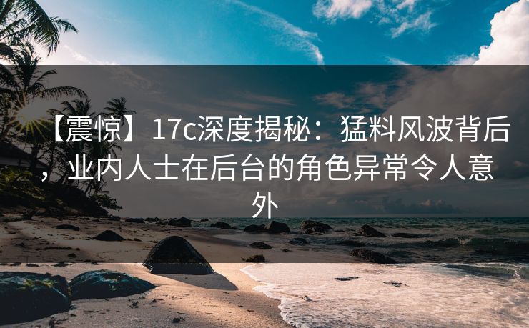 【震惊】17c深度揭秘：猛料风波背后，业内人士在后台的角色异常令人意外