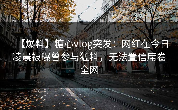 【爆料】糖心vlog突发：网红在今日凌晨被曝曾参与猛料，无法置信席卷全网