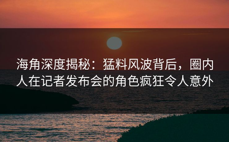 海角深度揭秘：猛料风波背后，圈内人在记者发布会的角色疯狂令人意外