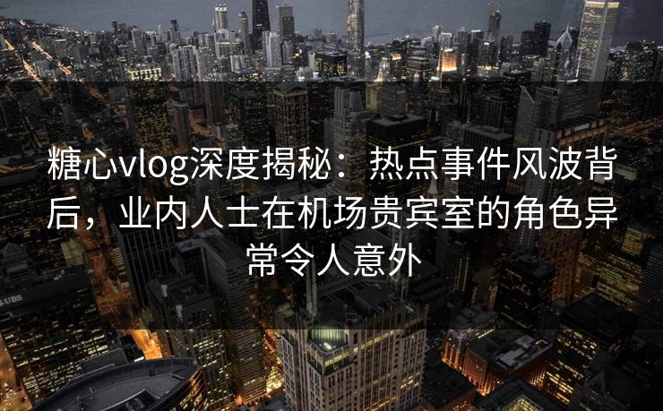 糖心vlog深度揭秘：热点事件风波背后，业内人士在机场贵宾室的角色异常令人意外