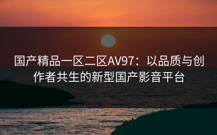 国产精品一区二区AV97：以品质与创作者共生的新型国产影音平台