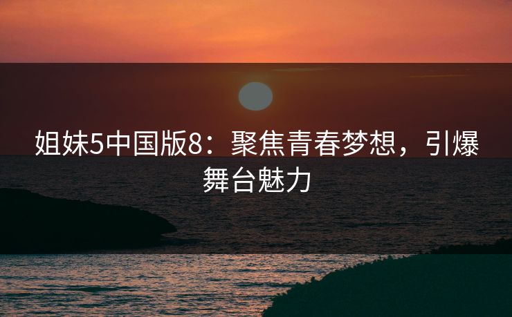 姐妹5中国版8：聚焦青春梦想，引爆舞台魅力