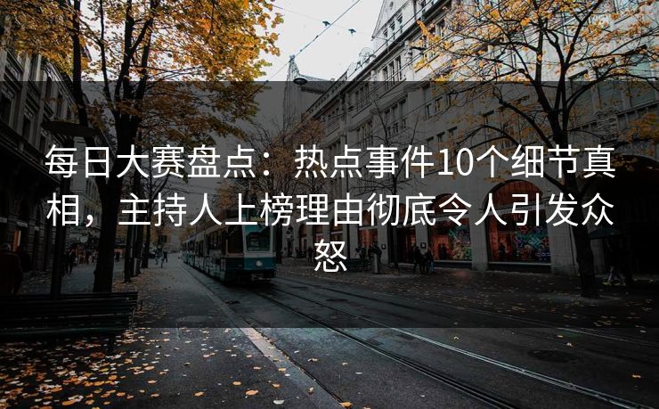 每日大赛盘点：热点事件10个细节真相，主持人上榜理由彻底令人引发众怒