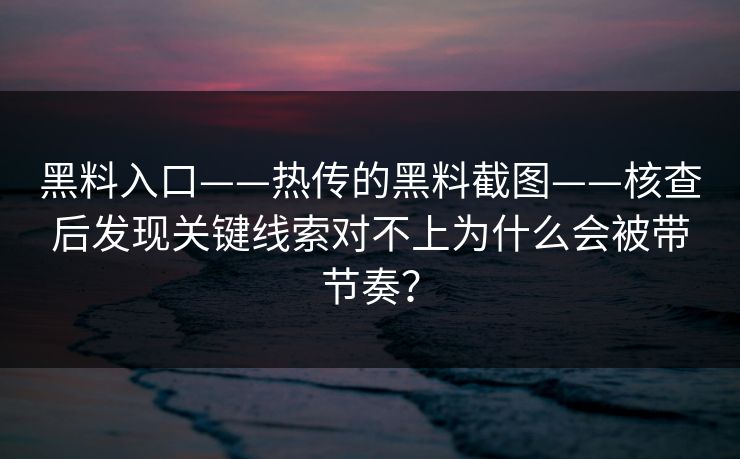 黑料入口——热传的黑料截图——核查后发现关键线索对不上为什么会被带节奏？