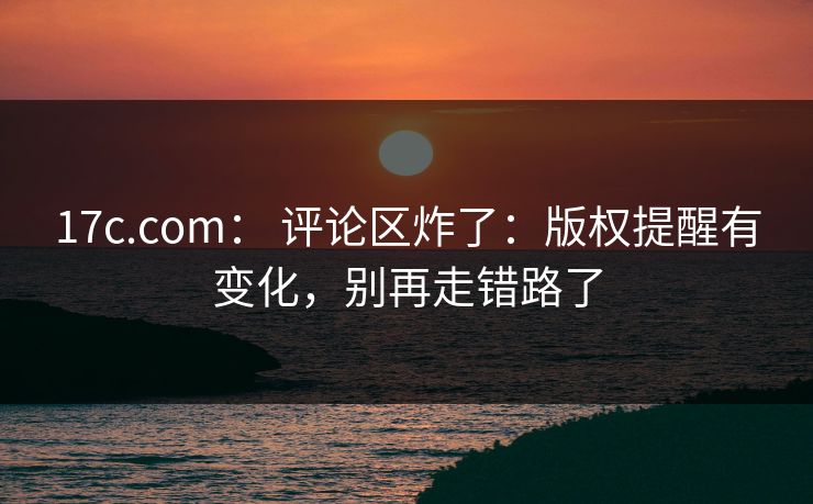 17c.com： 评论区炸了：版权提醒有变化，别再走错路了