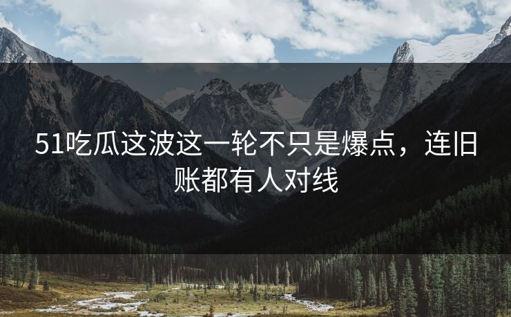 51吃瓜这波这一轮不只是爆点，连旧账都有人对线