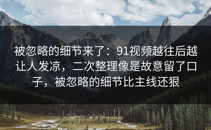 被忽略的细节来了：91视频越往后越让人发凉，二次整理像是故意留了口子，被忽略的细节比主线还狠
