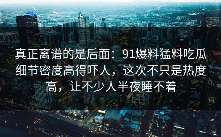 真正离谱的是后面：91爆料猛料吃瓜细节密度高得吓人，这次不只是热度高，让不少人半夜睡不着