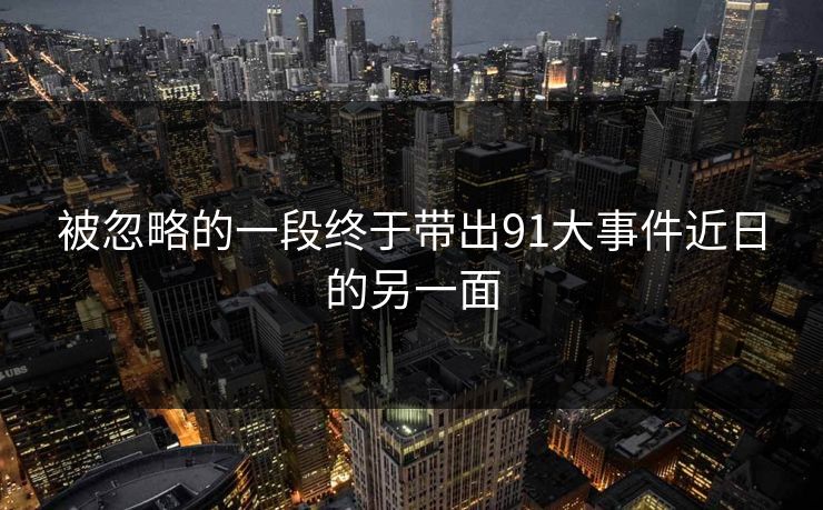 被忽略的一段终于带出91大事件近日的另一面