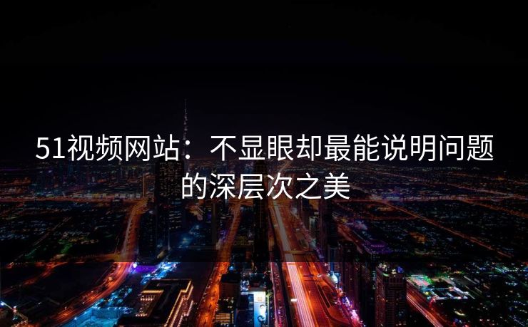 51视频网站：不显眼却最能说明问题的深层次之美