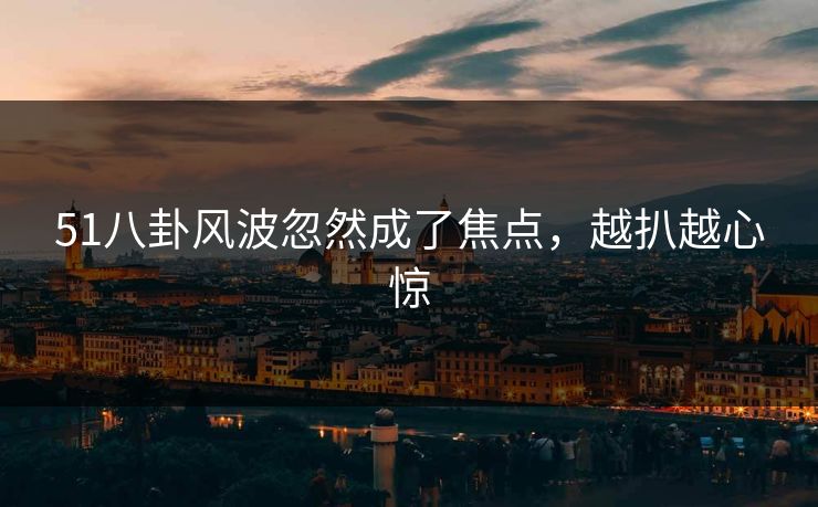 51八卦风波忽然成了焦点，越扒越心惊