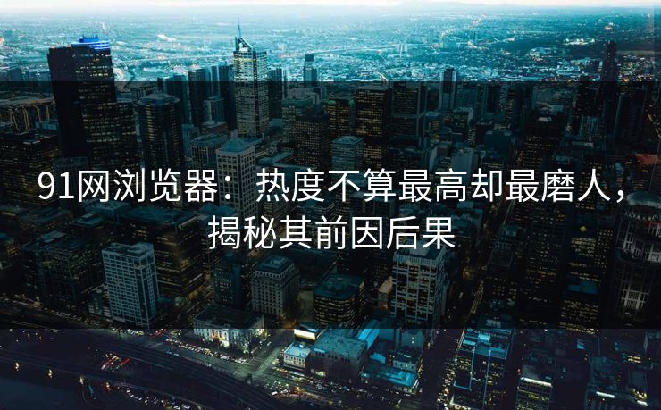91网浏览器：热度不算最高却最磨人，揭秘其前因后果